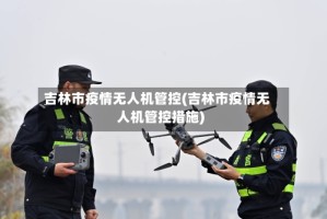 吉林市疫情无人机管控(吉林市疫情无人机管控措施)