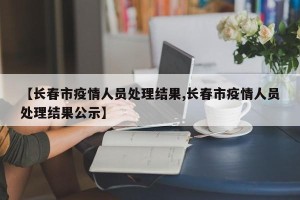 【长春市疫情人员处理结果,长春市疫情人员处理结果公示】