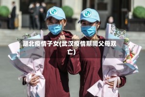 湖北疫情子女(武汉疫情期间父母双亡)