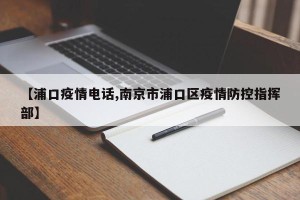 【浦口疫情电话,南京市浦口区疫情防控指挥部】