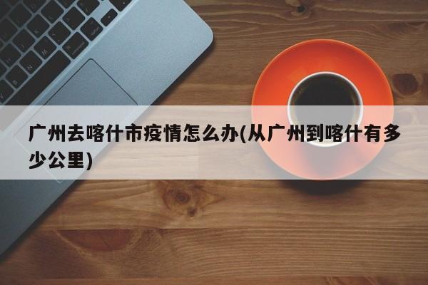 广州去喀什市疫情怎么办(从广州到喀什有多少公里)