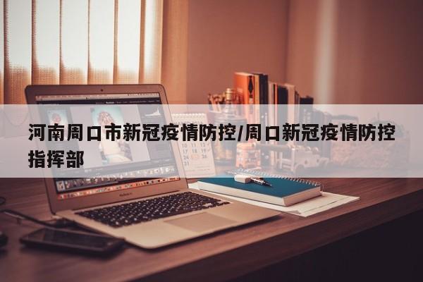 河南周口市新冠疫情防控/周口新冠疫情防控指挥部
