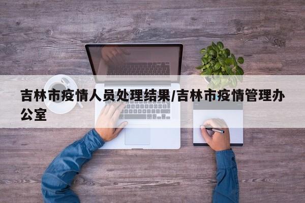 吉林市疫情人员处理结果/吉林市疫情管理办公室