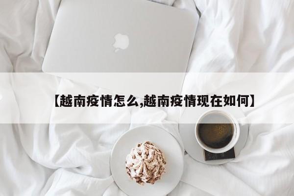 【越南疫情怎么,越南疫情现在如何】