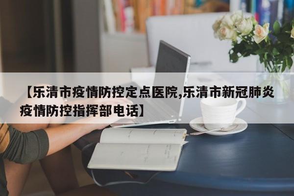 【乐清市疫情防控定点医院,乐清市新冠肺炎疫情防控指挥部电话】
